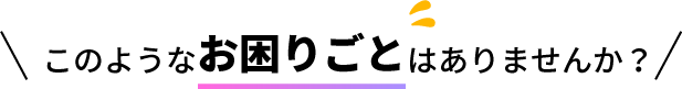 このようなお困りごとはありませんか？